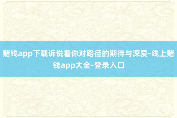 赌钱app下载诉说着你对路径的期待与深爱-线上赌钱app大全-登录入口