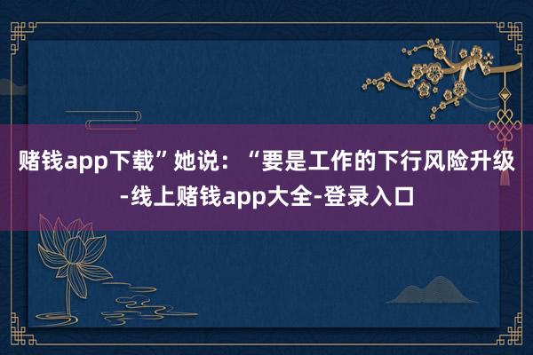 赌钱app下载” 她说:“要是工作的下行风险升级-线上赌钱app大全-登录入口