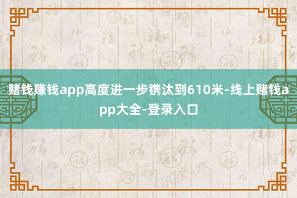 赌钱赚钱app高度进一步镌汰到610米-线上赌钱app大全-登录入口