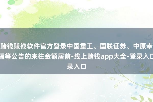 赌钱赚钱软件官方登录中国重工、国联证券、中原幸福等公告的来往金额居前-线上赌钱app大全-登录入口