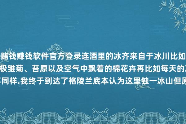 赌钱赚钱软件官方登录连酒里的冰齐来自于冰川比如这里遍地可见的大片的北极雏菊、苔原以及空气中飘着的棉花卉再比如每天的冰山恒久和前一天不同样.我终于到达了格陵兰底本认为这里独一冰山但原来这里不独一冰山.ps这组图齐是day 1在Ilulissat伊卢利萨特(冰山的好奇)拍的~的确是一个很好意思的城市!-线上赌钱app大全-登录入口