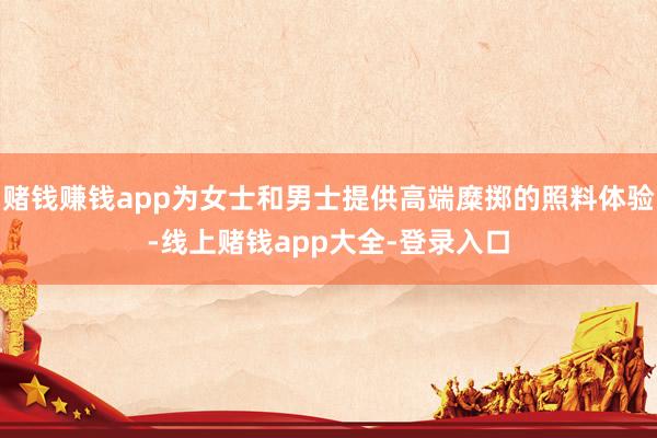 赌钱赚钱app为女士和男士提供高端糜掷的照料体验-线上赌钱app大全-登录入口