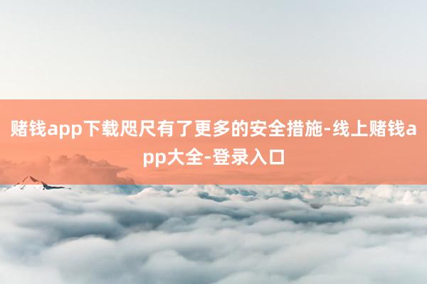 赌钱app下载咫尺有了更多的安全措施-线上赌钱app大全-登录入口