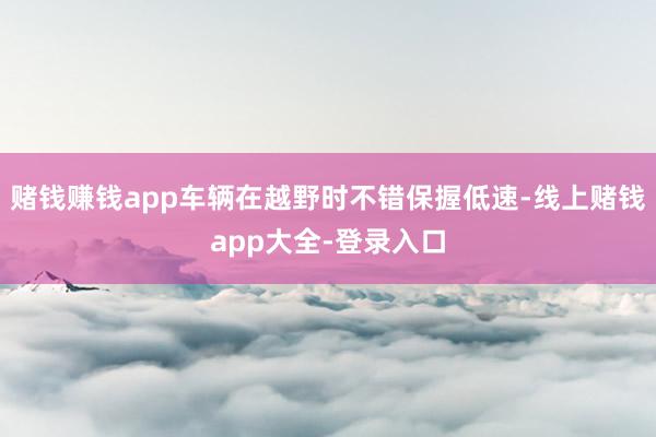 赌钱赚钱app车辆在越野时不错保握低速-线上赌钱app大全-登录入口