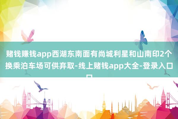 赌钱赚钱app西湖东南面有尚城利星和山南印2个换乘泊车场可供弃取-线上赌钱app大全-登录入口