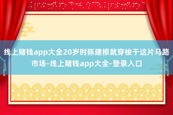 线上赌钱app大全20岁时陈建根就穿梭于这片马路市场-线上赌钱app大全-登录入口