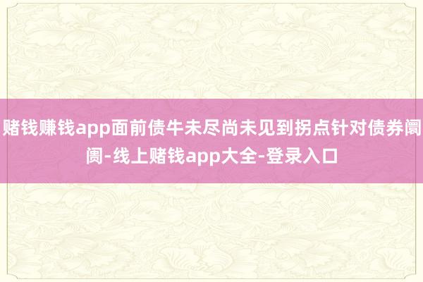 赌钱赚钱app面前债牛未尽尚未见到拐点针对债券阛阓-线上赌钱app大全-登录入口