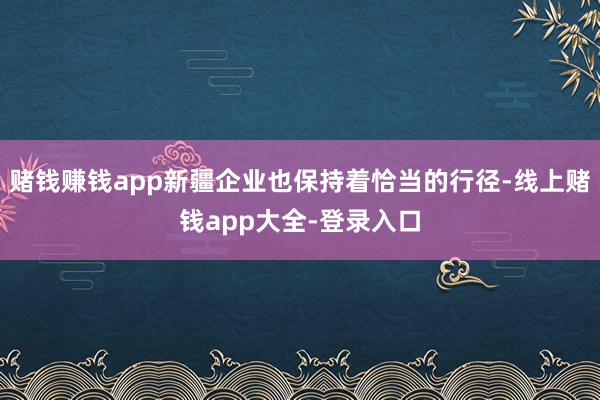 赌钱赚钱app新疆企业也保持着恰当的行径-线上赌钱app大全-登录入口