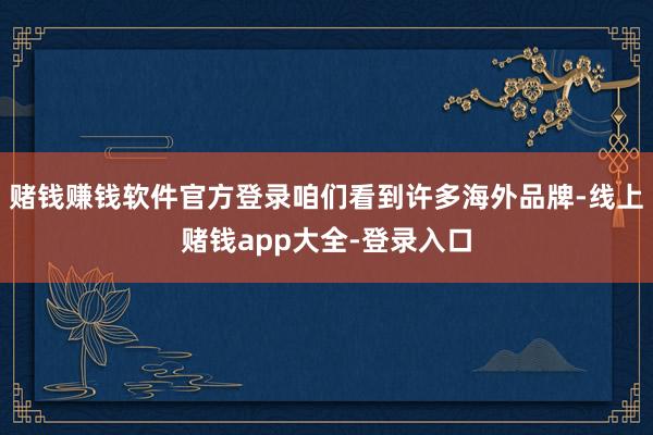 赌钱赚钱软件官方登录咱们看到许多海外品牌-线上赌钱app大全-登录入口