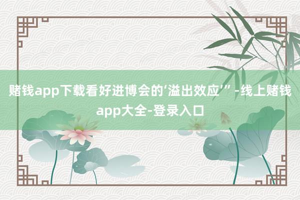 赌钱app下载看好进博会的‘溢出效应’”-线上赌钱app大全-登录入口