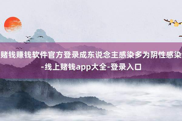 赌钱赚钱软件官方登录成东说念主感染多为阴性感染-线上赌钱app大全-登录入口