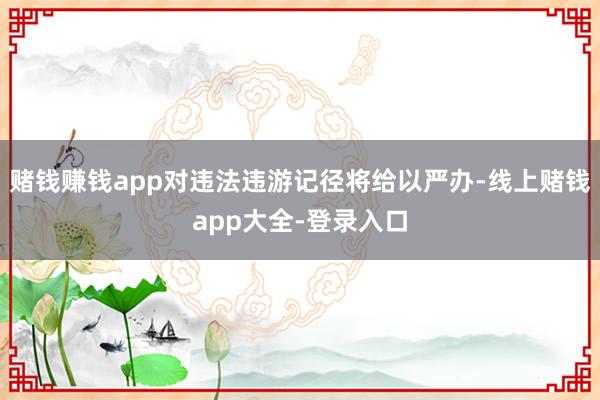 赌钱赚钱app对违法违游记径将给以严办-线上赌钱app大全-登录入口