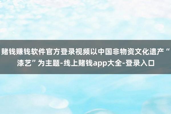 赌钱赚钱软件官方登录视频以中国非物资文化遗产“漆艺”为主题-线上赌钱app大全-登录入口