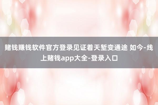 赌钱赚钱软件官方登录见证着天堑变通途 如今-线上赌钱app大全-登录入口