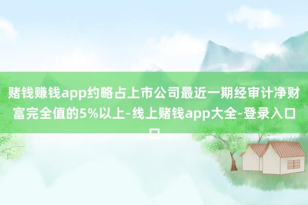 赌钱赚钱app约略占上市公司最近一期经审计净财富完全值的5%以上-线上赌钱app大全-登录入口