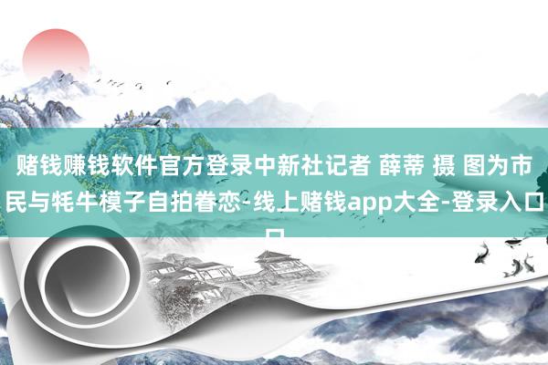 赌钱赚钱软件官方登录中新社记者 薛蒂 摄 图为市民与牦牛模子自拍眷恋-线上赌钱app大全-登录入口
