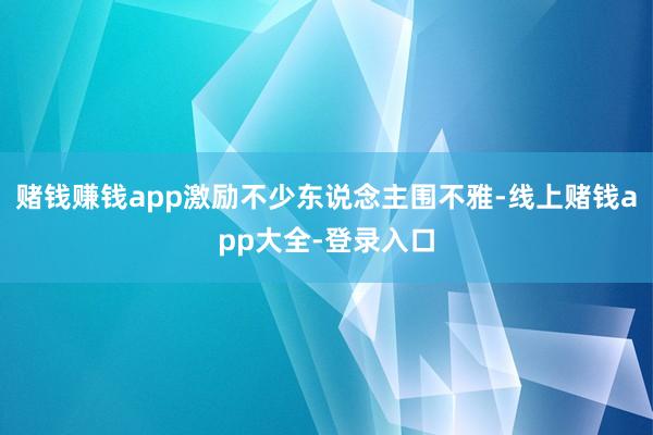 赌钱赚钱app激励不少东说念主围不雅-线上赌钱app大全-登录入口