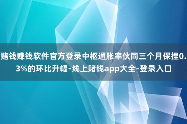 赌钱赚钱软件官方登录中枢通胀率伙同三个月保捏0.3%的环比升幅-线上赌钱app大全-登录入口