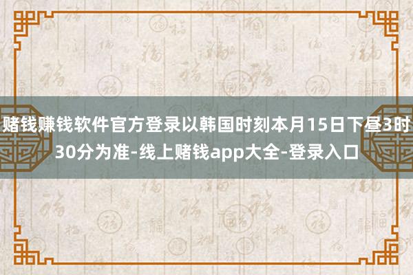 赌钱赚钱软件官方登录以韩国时刻本月15日下昼3时30分为准-线上赌钱app大全-登录入口