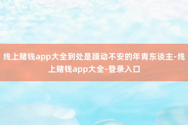 线上赌钱app大全到处是躁动不安的年青东谈主-线上赌钱app大全-登录入口