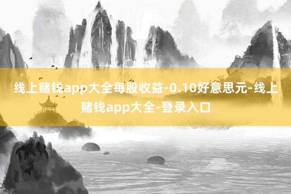 线上赌钱app大全每股收益-0.10好意思元-线上赌钱app大全-登录入口