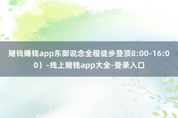 赌钱赚钱app东御说念全程徒步登顶8:00-16:00）-线上赌钱app大全-登录入口