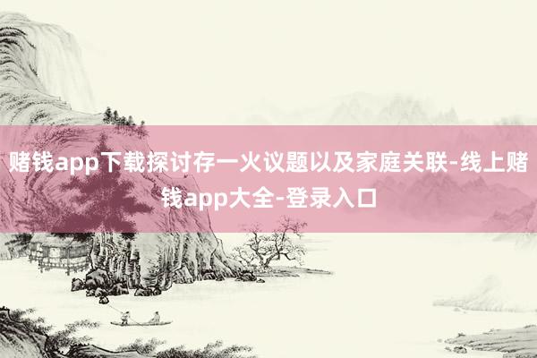 赌钱app下载探讨存一火议题以及家庭关联-线上赌钱app大全-登录入口