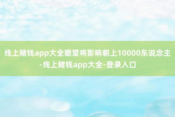 线上赌钱app大全瞻望将影响朝上10000东说念主-线上赌钱app大全-登录入口