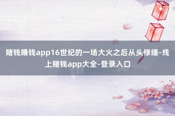 赌钱赚钱app16世纪的一场大火之后从头修缮-线上赌钱app大全-登录入口
