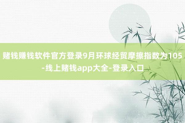 赌钱赚钱软件官方登录9月环球经贸摩擦指数为105-线上赌钱app大全-登录入口