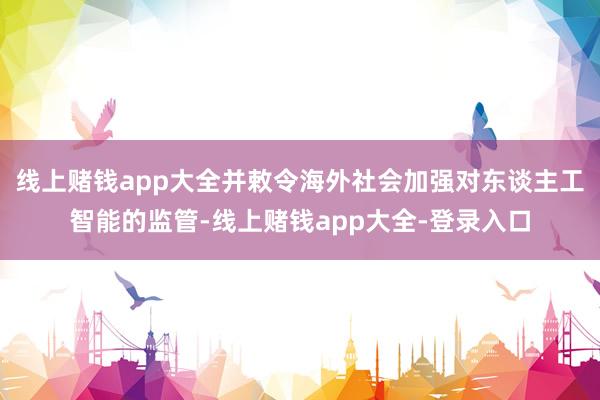 线上赌钱app大全并敕令海外社会加强对东谈主工智能的监管-线上赌钱app大全-登录入口