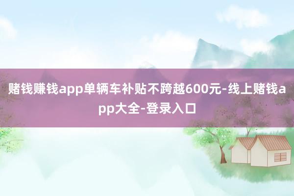 赌钱赚钱app单辆车补贴不跨越600元-线上赌钱app大全-登录入口