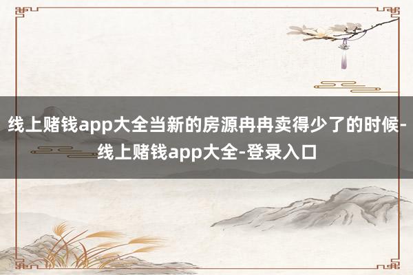 线上赌钱app大全当新的房源冉冉卖得少了的时候-线上赌钱app大全-登录入口