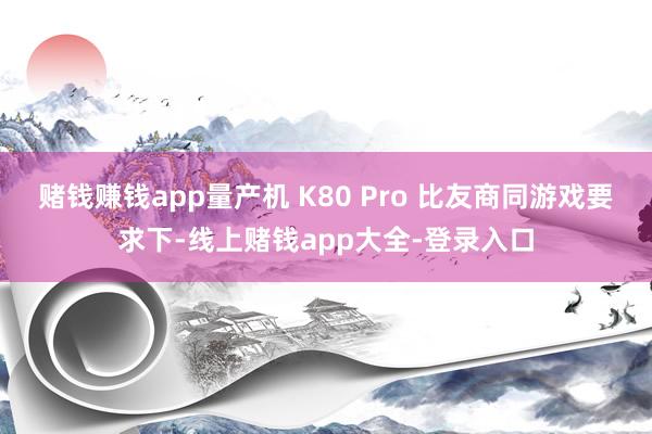 赌钱赚钱app量产机 K80 Pro 比友商同游戏要求下-线上赌钱app大全-登录入口