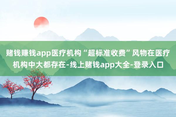 赌钱赚钱app医疗机构“超标准收费”风物在医疗机构中大都存在-线上赌钱app大全-登录入口