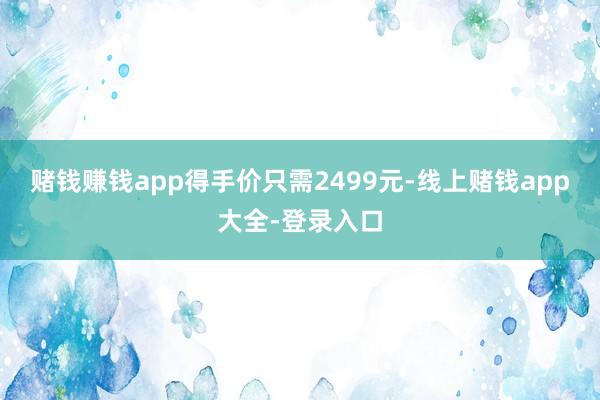 赌钱赚钱app得手价只需2499元-线上赌钱app大全-登录入口