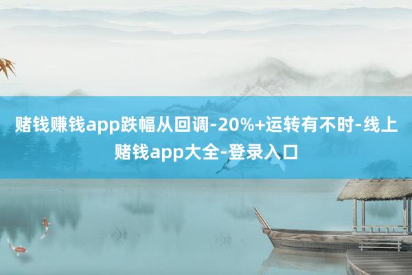 赌钱赚钱app跌幅从回调-20%+运转有不时-线上赌钱app大全-登录入口