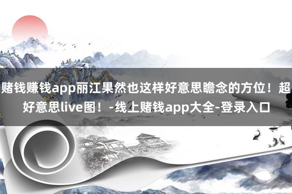 赌钱赚钱app丽江果然也这样好意思瞻念的方位!超好意思live图!-线上赌钱app大全-登录入口