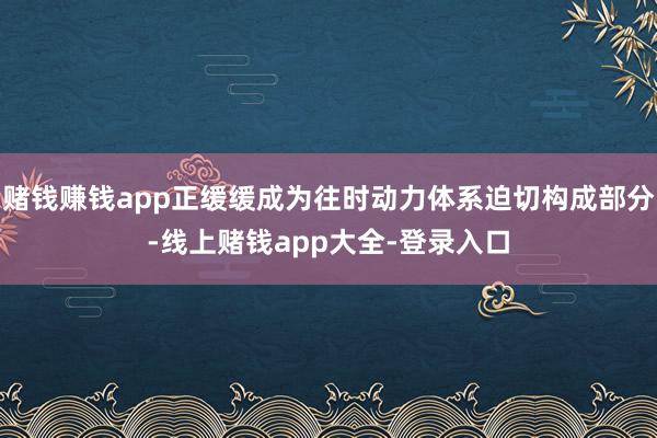 赌钱赚钱app正缓缓成为往时动力体系迫切构成部分-线上赌钱app大全-登录入口