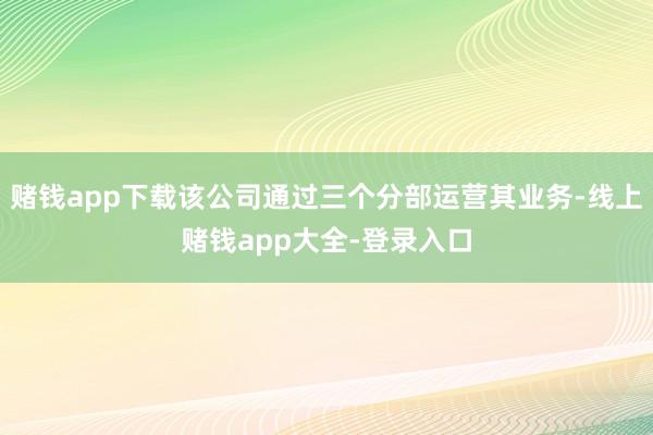 赌钱app下载该公司通过三个分部运营其业务-线上赌钱app大全-登录入口