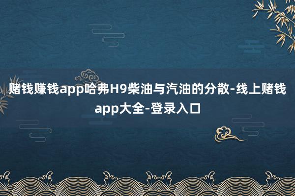 赌钱赚钱app哈弗H9柴油与汽油的分散-线上赌钱app大全-登录入口