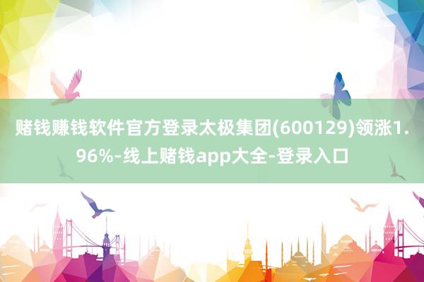 赌钱赚钱软件官方登录太极集团(600129)领涨1.96%-线上赌钱app大全-登录入口