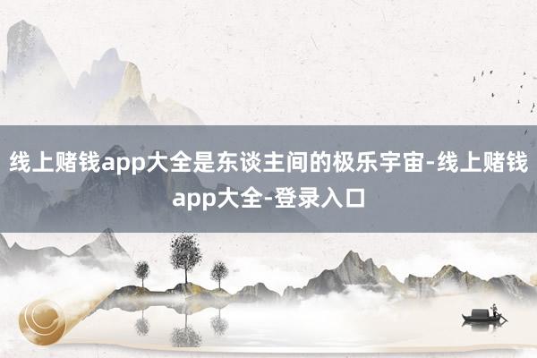 线上赌钱app大全是东谈主间的极乐宇宙-线上赌钱app大全-登录入口