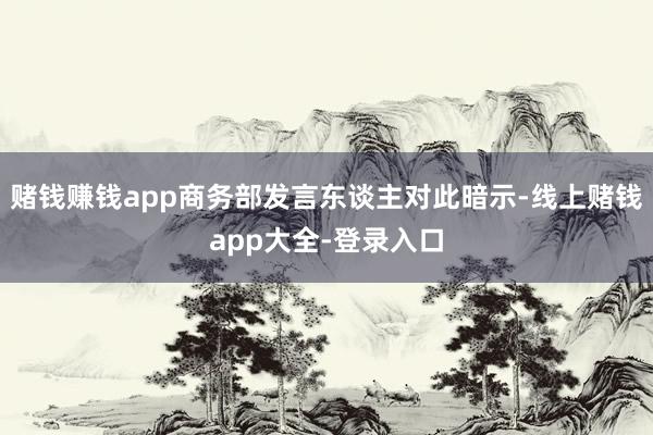 赌钱赚钱app商务部发言东谈主对此暗示-线上赌钱app大全-登录入口