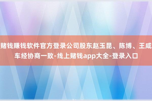 赌钱赚钱软件官方登录公司股东赵玉昆、陈博、王咸车经协商一致-线上赌钱app大全-登录入口
