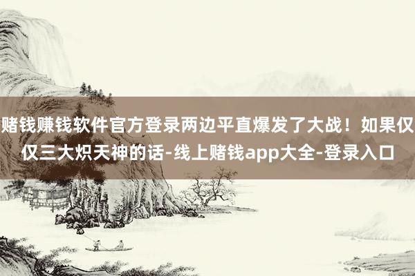 赌钱赚钱软件官方登录两边平直爆发了大战！如果仅仅三大炽天神的话-线上赌钱app大全-登录入口