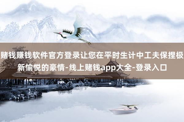 赌钱赚钱软件官方登录让您在平时生计中工夫保捏极新愉悦的豪情-线上赌钱app大全-登录入口