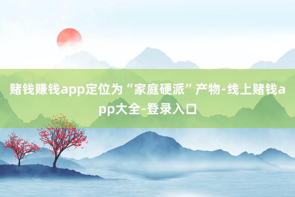 赌钱赚钱app定位为“家庭硬派”产物-线上赌钱app大全-登录入口