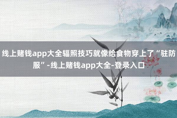 线上赌钱app大全辐照技巧就像给食物穿上了“驻防服”-线上赌钱app大全-登录入口