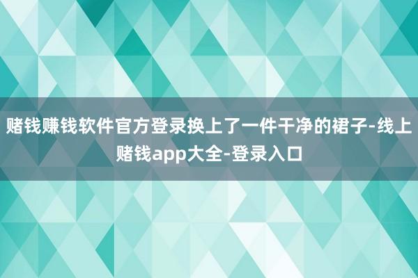 赌钱赚钱软件官方登录换上了一件干净的裙子-线上赌钱app大全-登录入口